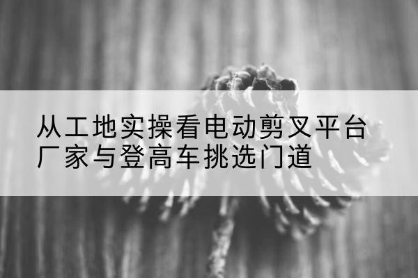 嘉祥电动剪叉升降平台厂家-从工地实操看电动剪叉平台厂家与登高车挑选门道
