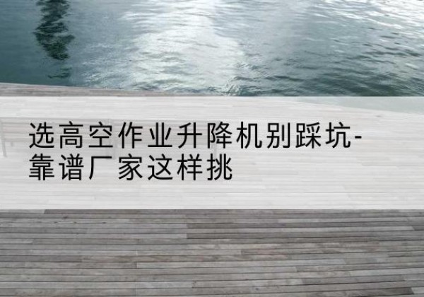 嘉祥剪叉式升降机厂家-选高空作业升降机别踩坑-靠谱厂家这样挑