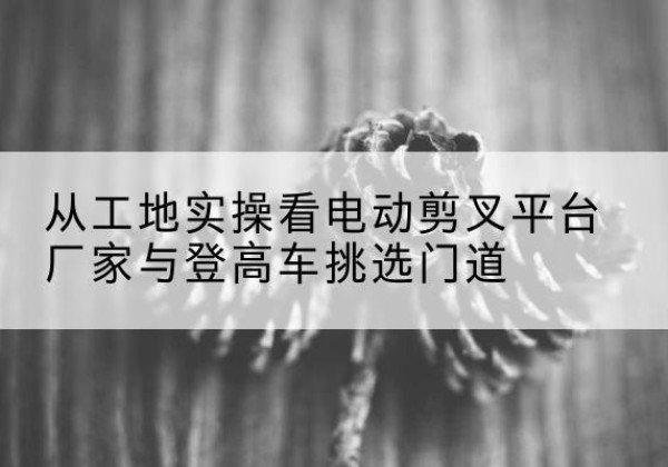 嘉祥电动剪叉升降平台厂家-从工地实操看电动剪叉平台厂家与登高车挑选门道